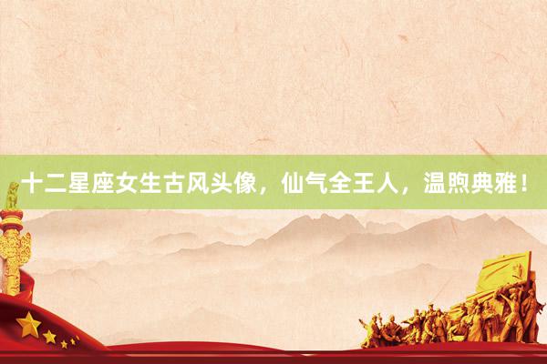 十二星座女生古风头像,仙气全王人,温煦典雅!