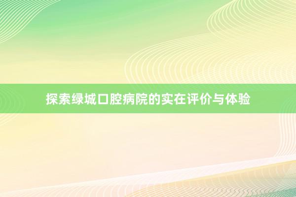 探索绿城口腔病院的实在评价与体验